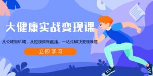 大健康实战变现课：从公域到私域，从短视频到直播，一站式解决变现难题-优创圈