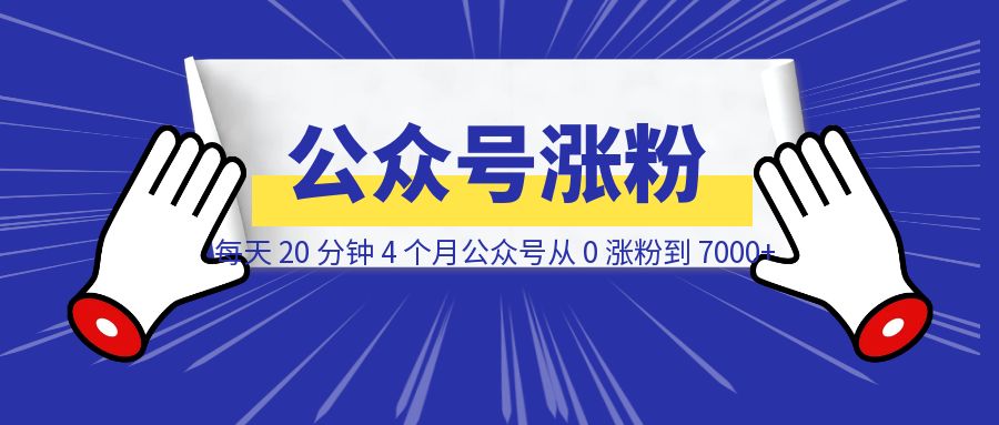 每天 20 分钟，4 个月公众号从 0 涨粉到 7000+ （附完整实操教程）