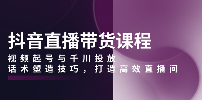 抖音直播带货课程，视频起号与千川投放，话术塑造技巧，打造高效直播间-威虎科创