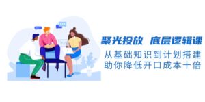 聚光投放 底层逻辑课,从基础知识到计划搭建,助你降低开口成本十倍-优创圈