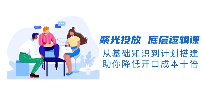 聚光投放 底层逻辑课，从基础知识到计划搭建，助你降低开口成本十倍-威虎科创