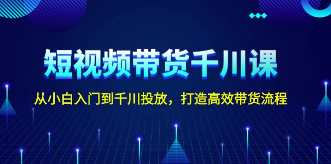 短视频带货千川课，从小白入门到千川投放，打造高效带货流程-侠客笔记