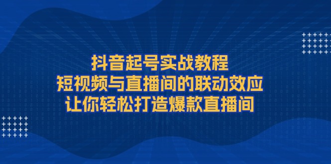 抖音起号实战教程，短视频与直播间的联动效应，让你轻松打造爆款直播间-清创圈