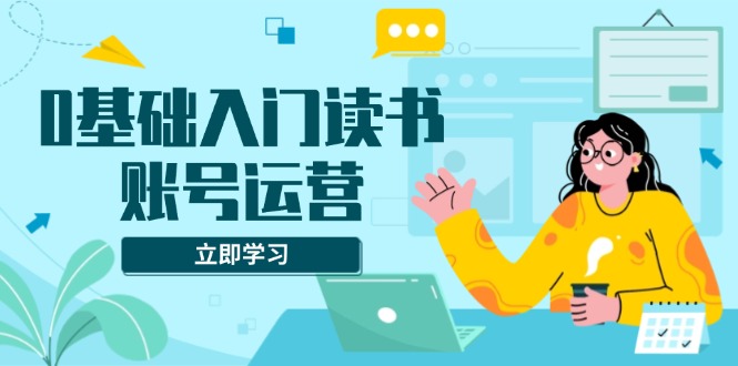 0基础入门读书账号运营，系统课程助你解决素材、流量、变现等难题-云创优业