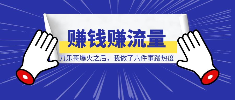 刀乐哥爆火之后，我做了六件事蹭热度赚钱赚流量！-清创圈