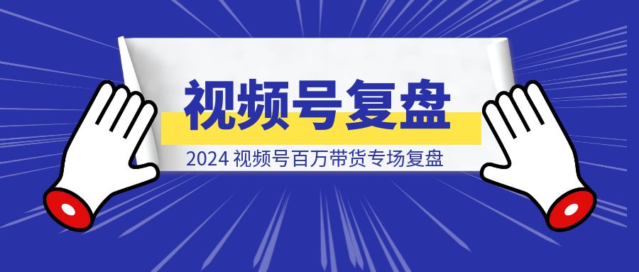2024，视频号百万带货专场复盘-云创优业
