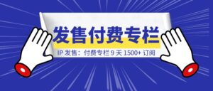 IP 发售：付费专栏 9 天 1500+ 订阅-优创圈