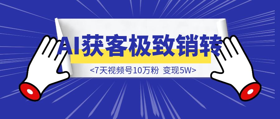 AI获客+极致销转：7天视频号10万粉，变现5W-创富新天地