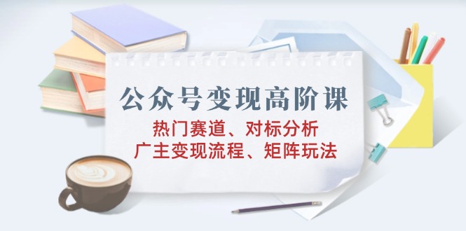 公众号变现高阶课：热门赛道、对标分析、广告主变现流程、矩阵玩法-优创圈