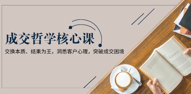 成交哲学课，交换本质、结果为王，洞悉客户心理，突破成交困境-优创圈