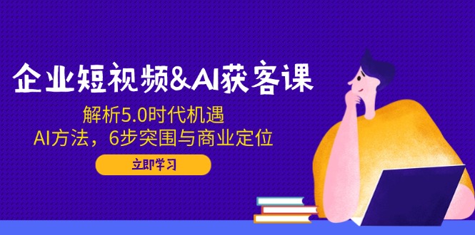 企业短视频&AI获客课：解析5.0时代机遇，AI方法，6步突围与商业定位-优创圈