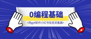 0编程基础，用gpt制作小红书信息采集器-优创圈