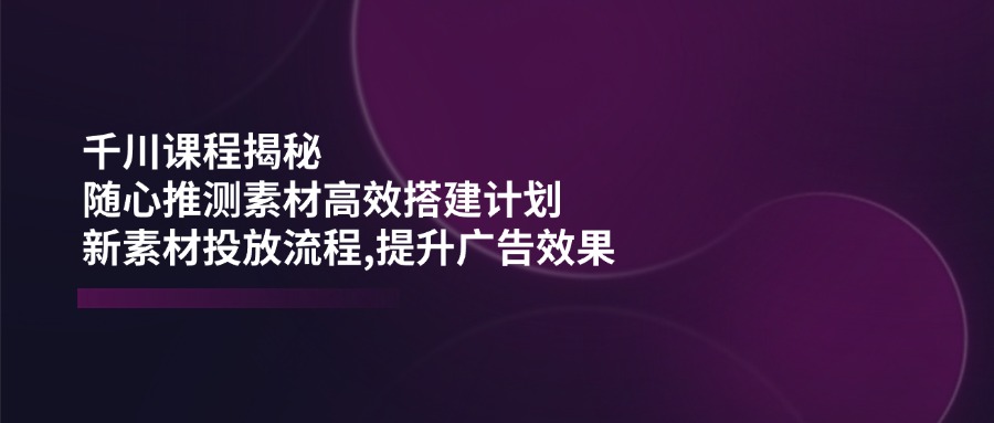 千川课程揭秘：随心推测素材高效搭建计划,新素材投放流程,提升广告效果-胜创圈