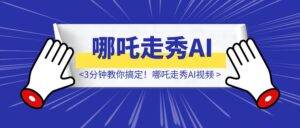 全球动画第一！哪吒走秀AI视频谁发谁火，3分钟教你搞定！-优创圈
