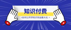 知识付费不当“韭菜”——如何让所学知识效益最大化-优创圈