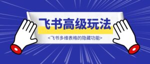 飞书多维表格高级玩法，90%的人都不知道的隐藏功能，保姆级教程！-优创圈