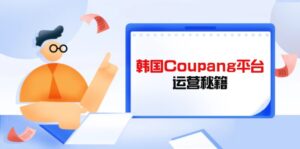 Coupang平台运营秘籍，酷胖卖家必修课，助力卖家提升平台竞争力-优创圈