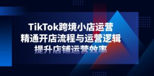 TikTok跨境小店运营，精通开店流程与运营逻辑，提升店铺运营效率-优创圈