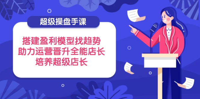 超级操盘手课，搭建盈利模型找趋势，助力运营晋升全能店长，培养超级店长-伙伴笔记