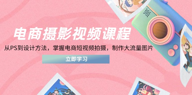电商摄影视频课程，从PS到设计方法，掌握电商短视频拍摄，制作大流量图片-章鱼网创
