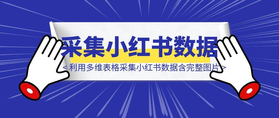 利用多维表格采集小红书数据含完整图片（附带工作流模板）-优创圈