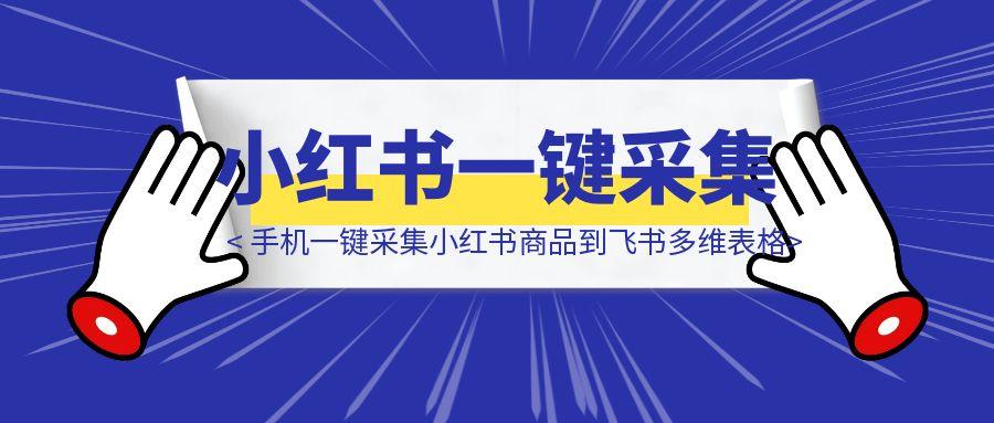 【喂饭教程】手机一键采集小红书商品到飞书多维表格-胜创圈