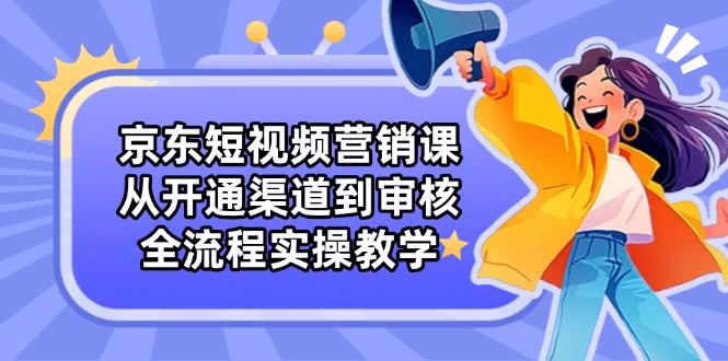 京东短视频营销课：从开通渠道到审核，全流程实操教学-铭创学社