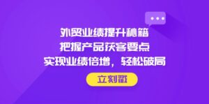 外贸业绩提升秘籍，把握产品获客要点，实现业绩倍增，轻松破局-优创圈