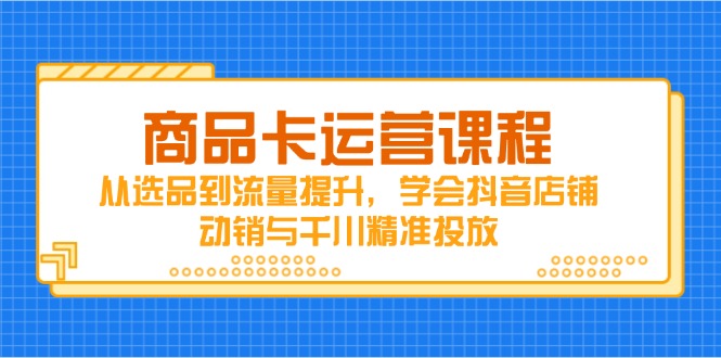 商品卡运营课程，从选品到流量提升，学会抖音店铺动销与千川精准投放-轻创云课