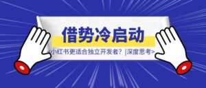 为什小红书更适合独立开发者？如何借势冷启动？|深度思考-优创圈