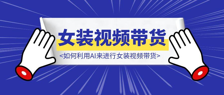 如何利用AI来进行女装视频带货，新同学们赶紧抄！