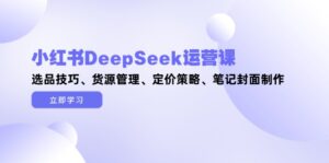 小红书DeepSeek运营课，选品技巧、货源管理、定价策略、笔记封面制作-优创圈