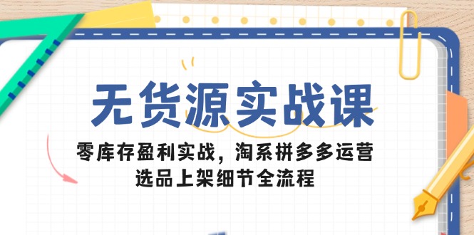 无货源实战课：零库存盈利实战，淘系拼多多运营，选品上架细节全流程-云创优业