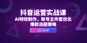 抖音运营实战课，AI特效制作，账号五件套优化，爆款选题策略-优创圈