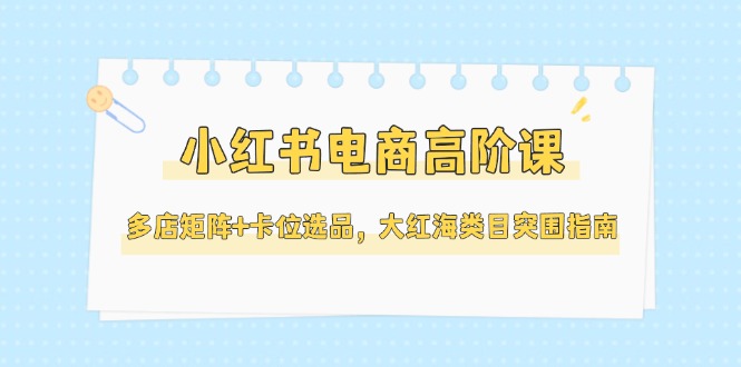 小红书电商高阶课，多店矩阵+卡位选品，大红海类目突围指南（更新5月）-轻创圈