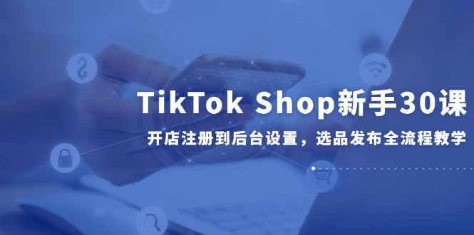 TikTok Shop新手30课，开店注册到后台设置，选品发布全流程教学-胜创圈