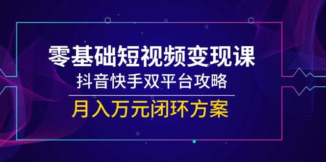 零基础短视频变现课，抖音快手双平台攻略，月入万元闭环方案-轻创圈