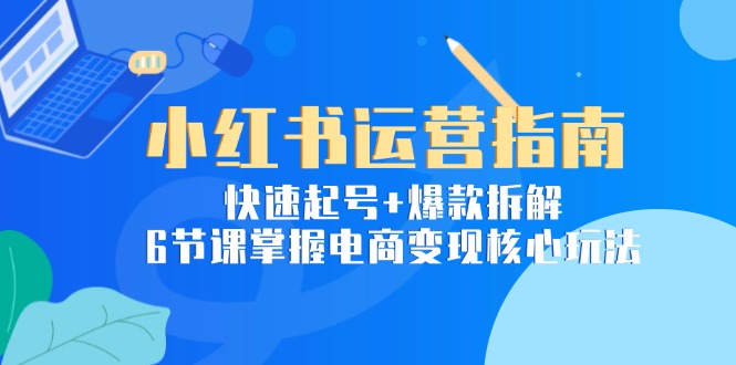 小红书运营指南：快速起号+爆款拆解，6节课掌握电商变现核心玩法-云创优业