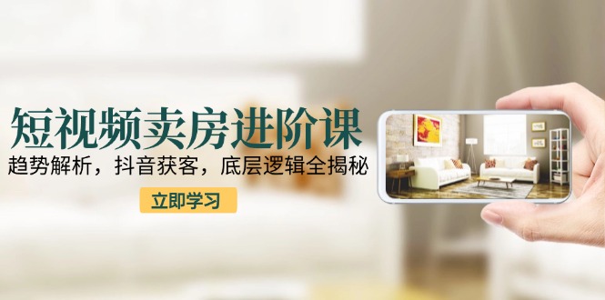 短视频卖房进阶课：趋势解析，抖音获客，底层逻辑全揭秘-轻创云课