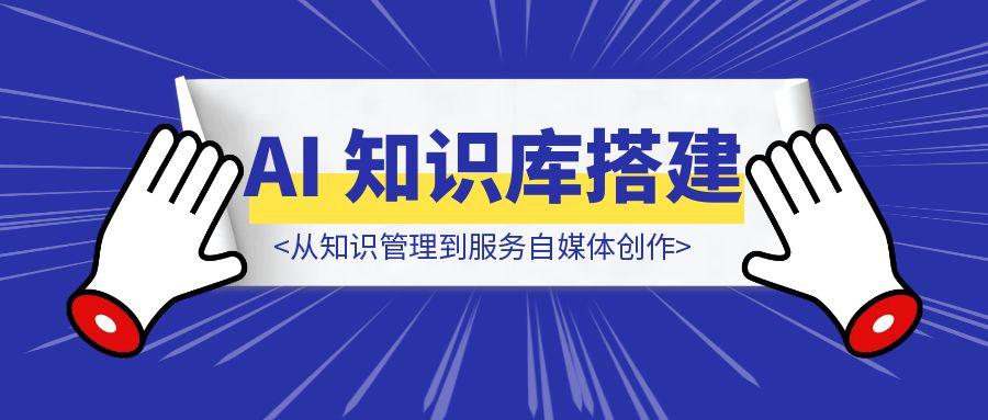 从知识管理到服务自媒体创作：AI 知识库搭建全流程教学
