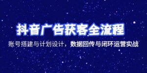 抖音广告获客全流程,账号搭建与计划设计,数据回传与闭环运营实战-优创圈