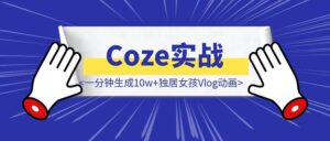 Coze实战：一分钟生成10w+独居女孩Vlog动画，零基础也能日更！-优创圈