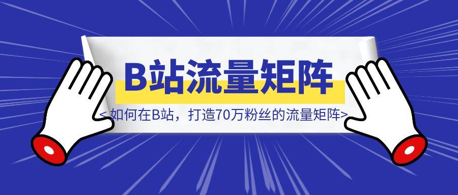 如何在B站，打造70万粉丝的流量矩阵-创客圈