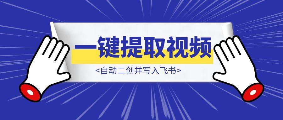 一键提取无水印视频和文案，自动二创并写入飞书-清创圈
