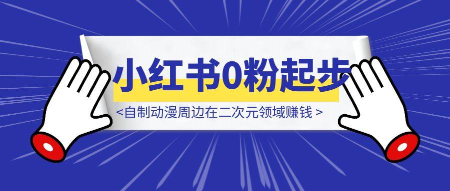 自制动漫周边在二次元领域赚钱：小红书0粉起步变现5w+实战分享-云创优业