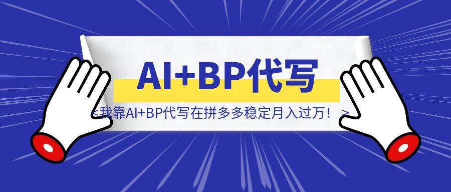 砸碎铁饭碗后，我靠AI+BP代写在拼多多稳定月入过万！深度复盘-云创优业
