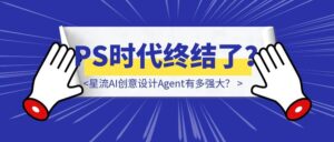 亲测12个小时,星流AI创意设计Agent有多强大?(PS时代终结了?)-优创圈