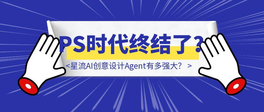 亲测12个小时，星流AI创意设计Agent有多强大？（PS时代终结了？）-胜创圈