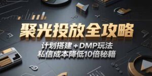2025小红书聚光投放全攻略,计划搭建+DMP玩法,私信成本降低10倍秘籍-优创圈