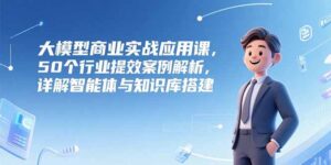 大模型商业实战应用课,50个行业提效案例解析,详解智能体与知识库搭建-优创圈